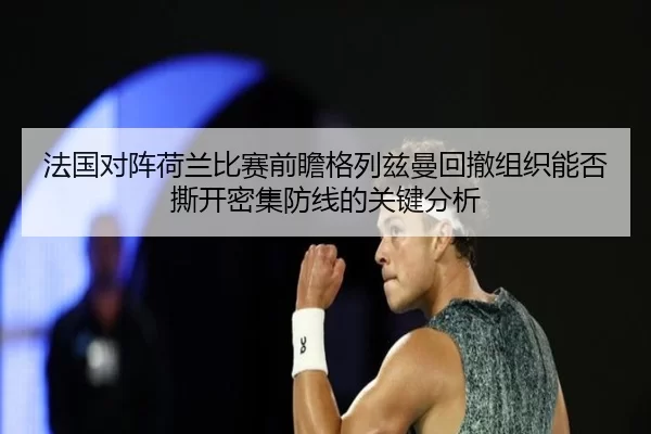 法国对阵荷兰比赛前瞻格列兹曼回撤组织能否撕开密集防线的关键分析