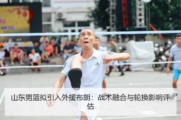 山东男篮拟引入外援布朗：战术融合与轮换影响评估