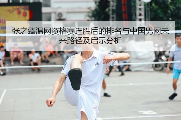 张之臻温网资格赛连胜后的排名与中国男网未来路径及启示分析