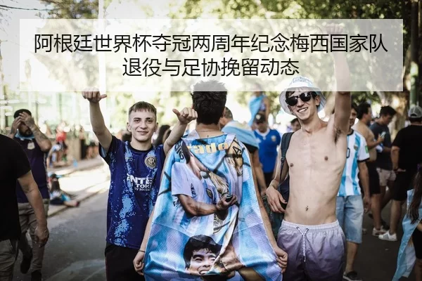 阿根廷世界杯夺冠两周年纪念梅西国家队退役与足协挽留动态