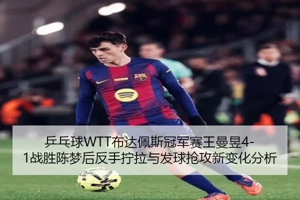 乒乓球WTT布达佩斯冠军赛王曼昱4-1战胜陈梦后反手拧拉与发球抢攻新变化分析